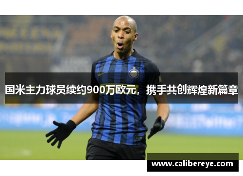 国米主力球员续约900万欧元，携手共创辉煌新篇章