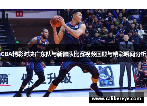 CBA精彩对决广东队与新疆队比赛视频回顾与精彩瞬间分析