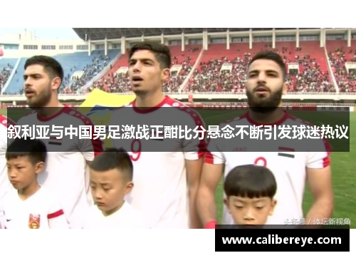 叙利亚与中国男足激战正酣比分悬念不断引发球迷热议